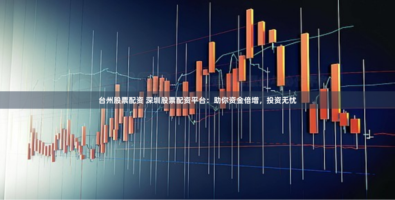 台州股票配资 深圳股票配资平台：助你资金倍增，投资无忧